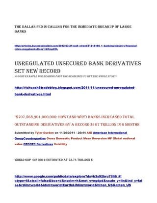 The Dallas Fed Is Calling For The Immediate Breakup Of Large
Banks


http://articles.businessinsider.com/2012-03-21/wall_street/31218166_1_banking-industry-financial-
crisis-megabanks#ixzz1rkDmp2CL




Unregulated Unsecured Bank Derivatives
Set New Record
A good example for reading past the headlines to get the whole story:



http://richcash8tradeblog.blogspot.com/2011/11/unsecured-unregulated-

bank-derivatives.html




"$707,568,901,000,000: How (And Why) Banks Increased Total
Outstanding Derivatives By A Record $107 Trillion In 6 Months

Submitted by Tyler Durden on 11/26/2011 - 20:44 AIG American International

GroupCounterparties Gross Domestic Product Mean Reversion MF Global notional

value OTCOTC Derivatives Volatility




World GDP IMF 2012 estimated at 73.74 Trillion $




http://www.google.com/publicdata/explore?ds=k3s92bru78li6_#!
ctype=l&strail=false&bcs=d&nselm=h&met_y=ngdpd&scale_y=lin&ind_y=fal
se&rdim=world&idim=world:Earth&ifdim=world&hl=en_US&dl=en_US
 