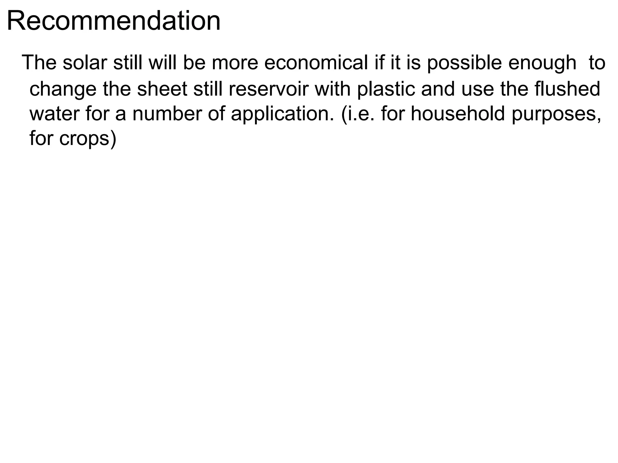 Recommendation
The solar still will be more economical if it is possible enough to
change the sheet still reservoir with plastic and use the flushed
water for a number of application. (i.e. for household purposes,
for crops)
 