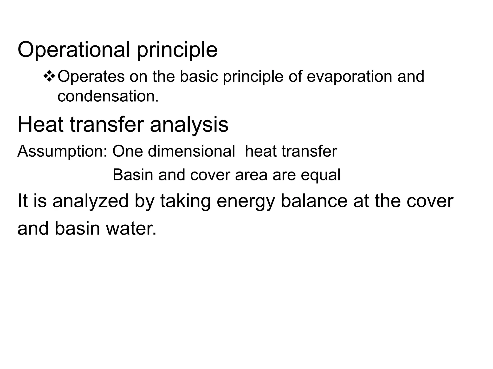 Operational principle
Operates on the basic principle of evaporation and
condensation.
Heat transfer analysis
Assumption: One dimensional heat transfer
Basin and cover area are equal
It is analyzed by taking energy balance at the cover
and basin water.
 