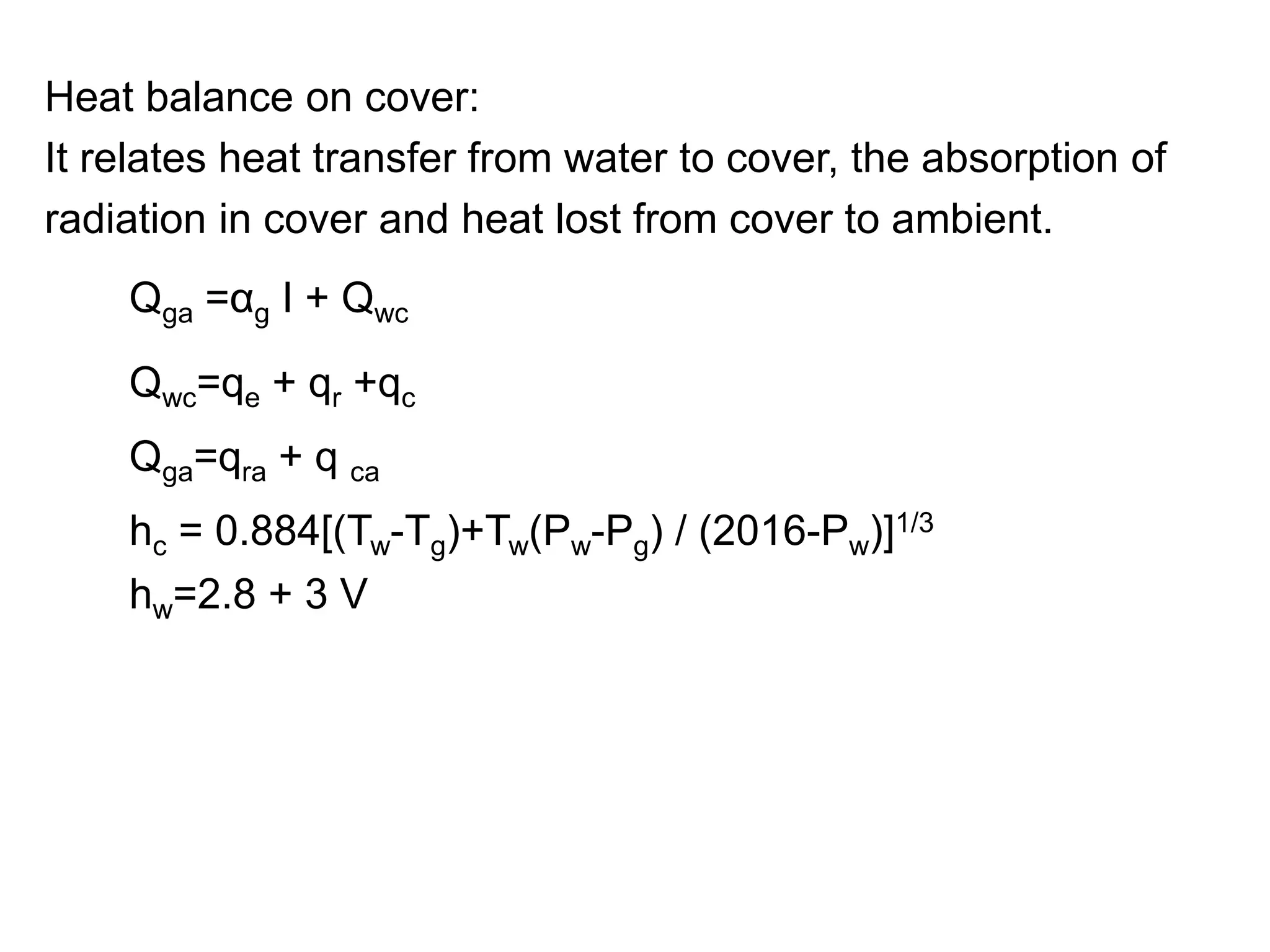 Heat balance on cover:
It relates heat transfer from water to cover, the absorption of
radiation in cover and heat lost from cover to ambient.
Qga =αg I + Qwc
Qga=qra + q ca
hc = 0.884[(Tw-Tg)+Tw(Pw-Pg) / (2016-Pw)]1/3
hw=2.8 + 3 V
 