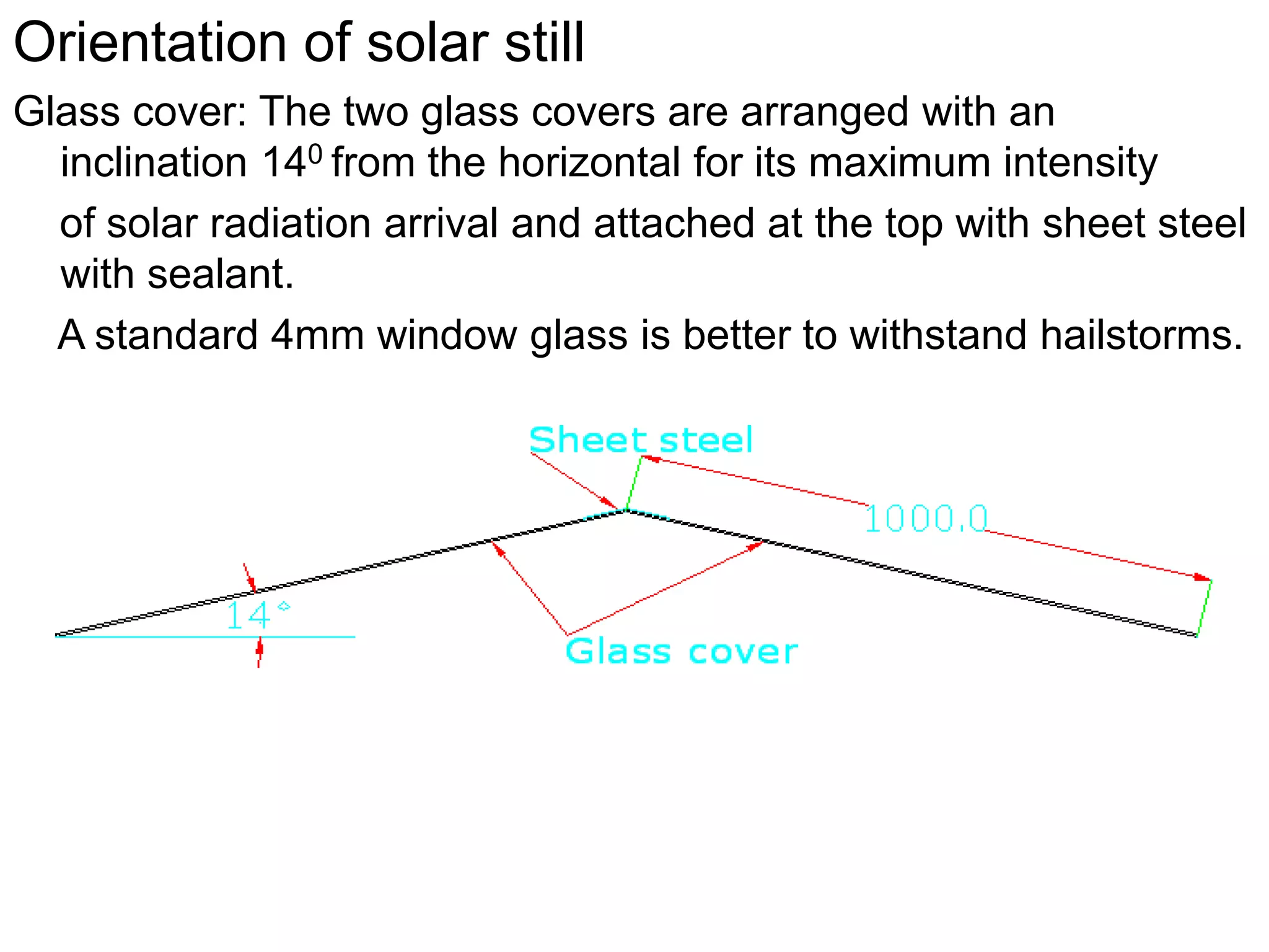 Orientation of solar still
Glass cover: The two glass covers are arranged with an
inclination 140 from the horizontal for its maximum intensity
of solar radiation arrival and attached at the top with sheet steel
with sealant.
A standard 4mm window glass is better to withstand hailstorms.
 