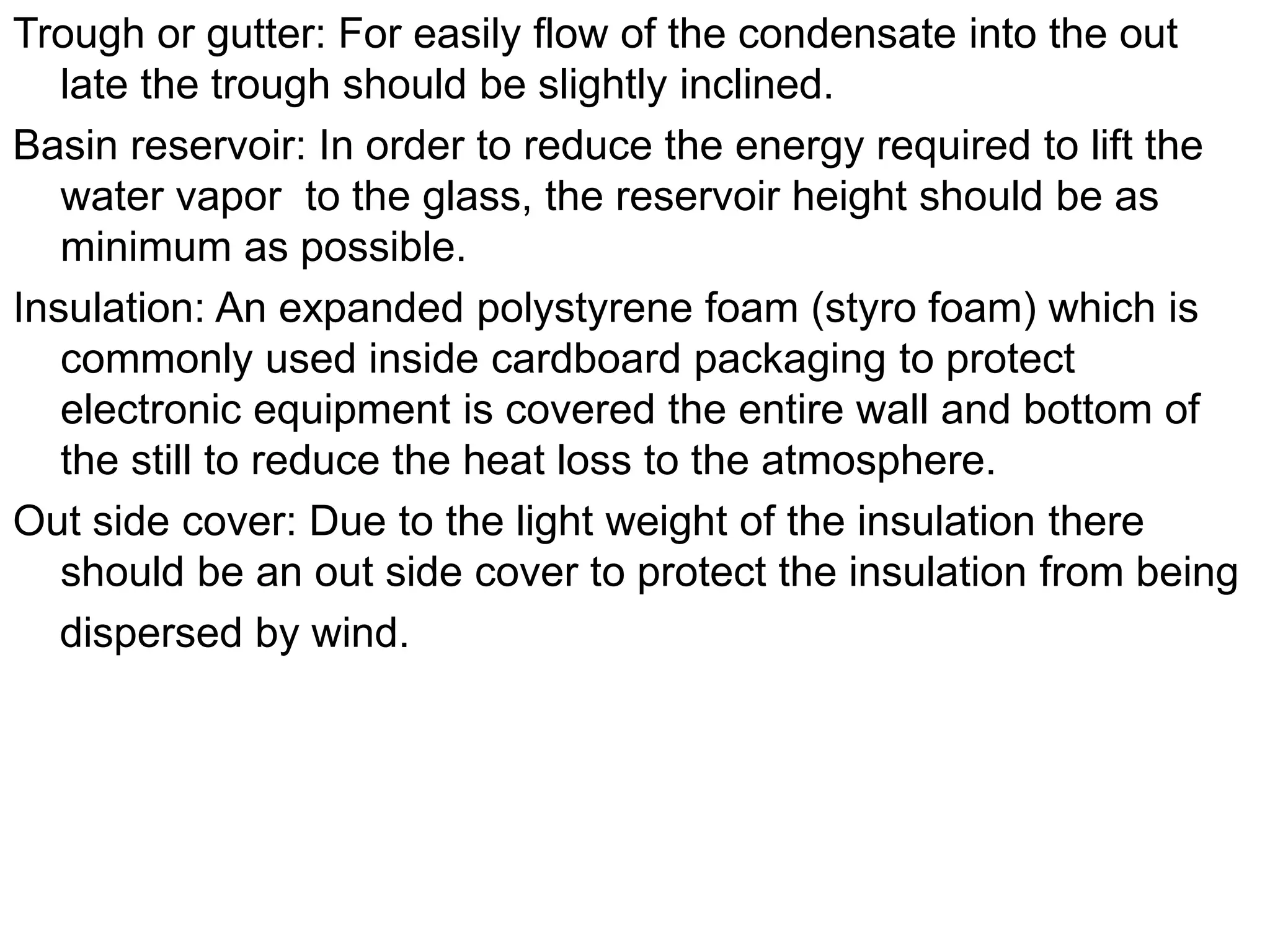 Trough or gutter: For easily flow of the condensate into the out
late the trough should be slightly inclined.
Basin reservoir: In order to reduce the energy required to lift the
water vapor to the glass, the reservoir height should be as
minimum as possible.
Insulation: An expanded polystyrene foam (styro foam) which is
commonly used inside cardboard packaging to protect
electronic equipment is covered the entire wall and bottom of
the still to reduce the heat loss to the atmosphere.
Out side cover: Due to the light weight of the insulation there
should be an out side cover to protect the insulation from being
dispersed by wind.
 
