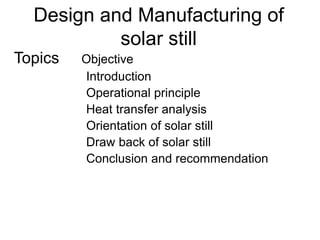 Design and Manufacturing of
solar still
Topics Objective
Introduction
Operational principle
Heat transfer analysis
Orientation of solar still
Draw back of solar still
Conclusion and recommendation
 