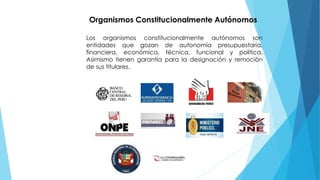 Organismos Constitucionalmente Autónomos
Los organismos constitucionalmente autónomos son
entidades que gozan de autonomía presupuestaria,
financiera, económica, técnica, funcional y política.
Asimismo tienen garantía para la designación y remoción
de sus titulares.
 