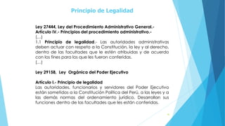 Principio de Legalidad
40
Ley 27444, Ley del Procedimiento Administrativo General.-
Artículo IV.- Principios del procedimiento administrativo.-
(…)
1.1 Principio de legalidad.- Las autoridades administrativas
deben actuar con respeto a la Constitución, la ley y al derecho,
dentro de las facultades que le estén atribuidas y de acuerdo
con los fines para los que les fueron conferidas.
(…)
Ley 29158, Ley Orgánica del Poder Ejecutivo
Artículo I.- Principio de legalidad
Las autoridades, funcionarios y servidores del Poder Ejecutivo
están sometidos a la Constitución Política del Perú, a las leyes y a
las demás normas del ordenamiento jurídico. Desarrollan sus
funciones dentro de las facultades que les están conferidas.
 