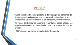 PODER
• Es la capacidad de una persona o de un grupo de personas de
imponer sus decisiones a una comunidad, determinando su
obediencia y garantizándola, si es necesario, con la coerción.
• El Poder del Estado es soberano y, por tanto, obliga a todos los
que se encuentran en su territorio, dado que emana del propio
pueblo.
• El Poder se manifiesta a través de la Soberanía.
21
 