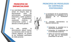 PRINCIPIO DE
IMPARCIALIDAD
Las autoridades administrativas
actúan sin ninguna clase de
discriminación entre los
administrados, otorgándoles
tratamiento y tutela igualitarios
frente al procedimiento,
resolviendo conforme al
ordenamiento jurídico y con
atención al interés general.
En este sentido, la
Administración deberá motivar
sus decisiones sobre la base de
criterios objetivos, sin guiarse
de las finalidades particulares
de índole personal.
PRINCIPIO DE PRIVILEGIO
DE CONTROLES
POSTERIORES
La tramitación de los procedimientos
administrativos se sustentará en la
aplicación de la fiscalización
posterior.
La autoridad administrativa se
reserva el derecho de:
Comprobar la veracidad de la
información presentada.
Comprobar el cumplimiento de
la normatividad sustantiva.
Aplicar las sanciones pertinentes
en caso que la información
presentada no sea veraz. 10
 