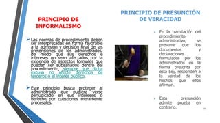 PRINCIPIO DE
INFORMALISMO
Las normas de procedimiento deben
ser interpretadas en forma favorable
a la admisión y decisión final de las
pretensiones de los administrados,
de modo que sus derechos e
intereses no sean afectados por la
exigencia de aspectos formales que
puedan ser subsanados dentro del
procedimiento, siempre que dicha
excusa no afecte derechos de
terceros o el interés público.
Este principio busca proteger al
administrado que pudiera verse
perjudicado en sus intereses o
derecho por cuestiones meramente
procesales.
PRINCIPIO DE PRESUNCIÓN
DE VERACIDAD
 En la tramitación del
procedimiento
administrativo, se
presume que los
documentos y
declaraciones
formulados por los
administrados en la
forma prescrita por
esta Ley, responden a
la verdad de los
hechos que ellos
afirman.
 Esta presunción
admite prueba en
contrario. 11
 