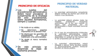 PRINCIPIO DE EFICACIA
Los sujetos del
procedimiento administrativo
deben hacer prevalecer el
cumplimiento de la finalidad
del acto procedimental,
sobre aquellos formalismos,
siempre y cuando:
No incida en su validez.
No determinen aspectos
importantes en la decisión final.
No disminuyan las garantías del
procedimiento, ni causen
indefensión a los administrados.
Se ajuste al marco normativo
aplicable.
De este principio se
desprende la regla de
economía procesal.
PRINCIPIO DE VERDAD
MATERIAL
 La autoridad administrativa competente
deberá verificar los hechos que sirven de
motivo a sus decisiones.
 La autoridad deberá adoptar todas las
medidas probatorias necesarias
autorizadas por la ley, aun cuando no
hayan sido propuestas por los
administrados o hayan acordado eximirse
de ellas.
 En el caso de procedimientos trilaterales
la autoridad administrativa estará
facultada a verificar por todos los medios
disponibles la verdad de los hechos que
le son propuestos por las partes.
 La autoridad administrativa estará
obligada a ejercer dicha facultad cuando
su pronunciamiento pudiera involucrar
también al interés público.
13
 