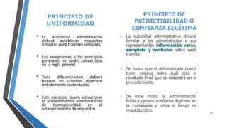 PRINCIPIO DE
UNIFORMIDAD
• La autoridad administrativa
deberá establecer requisitos
similares para trámites similares.
• Las excepciones a los principios
generales no serán convertidos
en la regla general.
• Toda diferenciación deberá
basarse en criterios objetivos
debidamente sustentados.
• Este principio busca estructurar
el procedimiento administrativo
de homogeneidad en el
establecimiento de requisitos.
PRINCIPIO DE
PREDICTIBILIDAD O
CONFIANZA LEGÍTIMA
 La autoridad administrativa deberá
brindar a los administrados o sus
representantes información veraz,
completa y confiable sobre cada
trámite.
 Se busca que el administrado pueda
tener certeza sobre cuál será el
resultado final que se obtendrá en el
procedimiento.
 De este modo la Administración
Pública genera confianza legítima en
la ciudadanía y retira el riesgo de
incertidumbre.
15
 