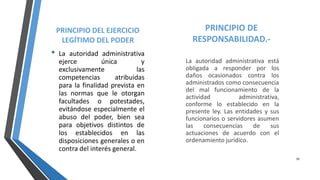 PRINCIPIO DEL EJERCICIO
LEGÍTIMO DEL PODER
• La autoridad administrativa
ejerce única y
exclusivamente las
competencias atribuidas
para la finalidad prevista en
las normas que le otorgan
facultades o potestades,
evitándose especialmente el
abuso del poder, bien sea
para objetivos distintos de
los establecidos en las
disposiciones generales o en
contra del interés general.
PRINCIPIO DE
RESPONSABILIDAD.-
La autoridad administrativa está
obligada a responder por los
daños ocasionados contra los
administrados como consecuencia
del mal funcionamiento de la
actividad administrativa,
conforme lo establecido en la
presente ley. Las entidades y sus
funcionarios o servidores asumen
las consecuencias de sus
actuaciones de acuerdo con el
ordenamiento jurídico.
16
 