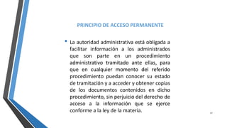 PRINCIPIO DE ACCESO PERMANENTE
• La autoridad administrativa está obligada a
facilitar información a los administrados
que son parte en un procedimiento
administrativo tramitado ante ellas, para
que en cualquier momento del referido
procedimiento puedan conocer su estado
de tramitación y a acceder y obtener copias
de los documentos contenidos en dicho
procedimiento, sin perjuicio del derecho de
acceso a la información que se ejerce
conforme a la ley de la materia. 17
 