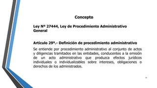 Concepto
Ley Nº 27444, Ley de Procedimiento Administrativo
General
Artículo 29º.- Definición de procedimiento administrativo
Se entiende por procedimiento administrativo al conjunto de actos
y diligencias tramitados en las entidades, conducentes a la emisión
de un acto administrativo que produzca efectos jurídicos
individuales o individualizables sobre intereses, obligaciones o
derechos de los administrados.
19
 