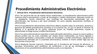 Procedimiento Administrativo Electrónico
• Artículo 29-A.- Procedimiento Administrativo Electrónico
29-A.1 Sin perjuicio del uso de medios físicos tradicionales, el procedimiento administrativo podrá
realizarse total o parcialmente a través de tecnologías y medios electrónicos, debiendo constar en
un expediente, escrito electrónico, que contenga los documentos presentados por los
administrados, por terceros y por otras entidades, así como aquellos documentos remitidos al
administrado.
29-A.2 El procedimiento administrativo electrónico deberá respetar todos los principios, derechos y
garantías del debido procedimiento previstos en la presente Ley, sin que se afecte el derecho de
defensa ni la igualdad de las partes, debiendo prever las medidas pertinentes cuando el
administrado no tenga acceso a medios electrónicos.
29-A.3 Los actos administrativos realizados a través del medio electrónico, poseen la misma validez y
eficacia jurídica que los actos realizados por medios físicos tradicionales. Las firmas digitales y
documentos generados y procesados a través de tecnologías y medios electrónicos, siguiendo los
procedimientos definidos por la autoridad administrativa, tendrán la misma validez legal que los
documentos manuscritos.
29-A.4 Mediante Decreto Supremo, refrendado por la Presidencia del Consejo de Ministros, se
aprueban lineamientos para establecer las condiciones y uso de las tecnologías y medios
electrónicos en los procedimientos administrativos, junto a sus requisitos. .” 21
 
