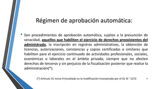 Régimen de aprobación automática:
• Son procedimientos de aprobación automática, sujetos a la presunción de
veracidad, aquellos que habiliten el ejercicio de derechos preexistentes del
administrado, la inscripción en registros administrativos, la obtención de
licencias, autorizaciones, constancias y copias certificadas o similares que
habiliten para el ejercicio continuado de actividades profesionales, sociales,
económicas o laborales en el ámbito privado, siempre que no afecten
derechos de terceros y sin perjuicio de la fiscalización posterior que realice la
administración(*).
23(*) Artículo 31 inciso 4 (resaltado es la modificación incorporada por el DL N.° 1272
 