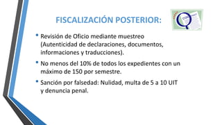 • Revisión de Oficio mediante muestreo
(Autenticidad de declaraciones, documentos,
informaciones y traducciones).
• No menos del 10% de todos los expedientes con un
máximo de 150 por semestre.
• Sanción por falsedad: Nulidad, multa de 5 a 10 UIT
y denuncia penal.
FISCALIZACIÓN POSTERIOR:
 
