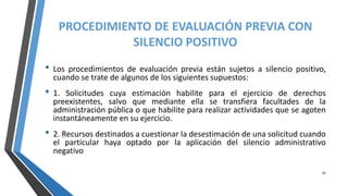 PROCEDIMIENTO DE EVALUACIÓN PREVIA CON
SILENCIO POSITIVO
• Los procedimientos de evaluación previa están sujetos a silencio positivo,
cuando se trate de algunos de los siguientes supuestos:
• 1. Solicitudes cuya estimación habilite para el ejercicio de derechos
preexistentes, salvo que mediante ella se transfiera facultades de la
administración pública o que habilite para realizar actividades que se agoten
instantáneamente en su ejercicio.
• 2. Recursos destinados a cuestionar la desestimación de una solicitud cuando
el particular haya optado por la aplicación del silencio administrativo
negativo
25
 
