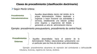 Clases de procedimiento (clasificación doctrinaria)
Según Morón Urbina:
Procedimientos
Interadministrativos
Ejemplo: procedimiento presupuestario, procedimiento de control fiscal.
Aquellos desarrollados dentro del ámbito de la
propia Administración Pública destinado a
organizar o hacer funcionar sus actividades o
servicios, estableciendo una relación jurídica
entre órganos u organismos del Estado y
generando un acto de administración interna.
Procedimientos
Externos
Ejemplo: procedimientos aduaneros de represión del contrabando o defraudación
tributaria, licencias, registros de marcas, etcétera.
Aquellos desarrollados hacia el exterior de la
Administración Pública relacionándose jurídicamente con
un particular para los fines de dictar actos administrativos.
28
 