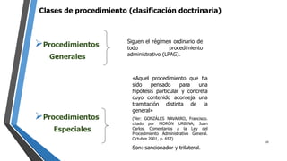 Clases de procedimiento (clasificación doctrinaria)
Procedimientos
Generales
Procedimientos
Especiales
Siguen el régimen ordinario de
todo procedimiento
administrativo (LPAG).
«Aquel procedimiento que ha
sido pensado para una
hipótesis particular y concreta
cuyo contenido aconseja una
tramitación distinta de la
general»
(Ver: GONZÁLES NAVARRO, Francisco.
citado por MORÓN URBINA, Juan
Carlos. Comentarios a la Ley del
Procedimiento Administrativo General.
Octubre 2001, p. 657)
Son: sancionador y trilateral.
29
 