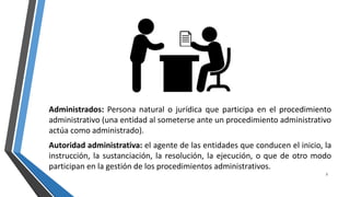 Administrados: Persona natural o jurídica que participa en el procedimiento
administrativo (una entidad al someterse ante un procedimiento administrativo
actúa como administrado).
Autoridad administrativa: el agente de las entidades que conducen el inicio, la
instrucción, la sustanciación, la resolución, la ejecución, o que de otro modo
participan en la gestión de los procedimientos administrativos.
3
 