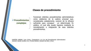 Clases de procedimiento
Procedimientos
complejos
(MORÓN URBINA, Juan Carlos. Comentarios a la Ley del Procedimiento Administrativo
General. Gaceta Jurídica S.A., Primera Edición, Octubre de 2001, Lima.)
Funcionan distintos procedimientos administrativos
como eslabones de la cadena procesal que,
considerados aisladamente, carecen de la eficacia
suficiente para conseguir un determinado fin
público, el cual sólo puede lograrse mediante la
concatenación o integración de esos distintos
procedimientos.
31
 