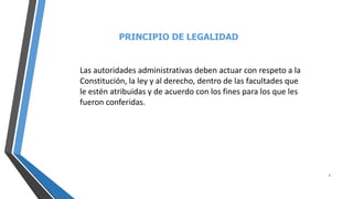 PRINCIPIO DE LEGALIDAD
7
Las autoridades administrativas deben actuar con respeto a la
Constitución, la ley y al derecho, dentro de las facultades que
le estén atribuidas y de acuerdo con los fines para los que les
fueron conferidas.
 