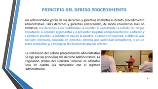 PRINCIPIO DEL DEBIDO PROCEDIMIENTO
8
Los administrados gozan de los derechos y garantías implícitos al debido procedimiento
administrativo. Tales derechos y garantías comprenden, de modo enunciativo mas no
limitativo, los derechos a ser notificados; a acceder al expediente; a refutar los cargos
imputados; a exponer argumentos y a presentar alegatos complementarios; a ofrecer y
a producir pruebas; a solicitar el uso de la palabra, cuando corresponda; a obtener una
decisión motivada, fundada en derecho, emitida por autoridad competente, y en un
plazo razonable; y, a impugnar las decisiones que los afecten.
La institución del debido procedimiento administrativo
se rige por los principios del Derecho Administrativo. La
regulación propia del Derecho Procesal es aplicable
solo en cuanto sea compatible con el régimen
administrativo.
 