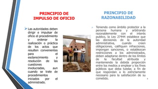 PRINCIPIO DE
IMPULSO DE OFICIO
Las autoridades deben
dirigir e impulsar de
oficio el procedimiento
y ordenar la
realización o práctica
de los actos que
resulten convenientes
para el
esclarecimiento y
resolución de las
cuestiones
involucradas, aun
cuando se trate de
procedimientos
iniciados por el
administrado.
PRINCIPIO DE
RAZONABILIDAD
 Teniendo como ámbito protector a la
persona humana y arbitrando
razonablemente con el interés
publico, la Ley 27444 establece que
las decisiones de la autoridad
administrativa, cuando creen
obligaciones, califiquen infracciones,
impongan sanciones, o establezcan
restricciones a los administrados,
deben adaptarse dentro de los límites
de la facultad atribuida y
manteniendo la debida proporción
entre los medios a emplear y los fines
públicos que deba tutelar, a fin de
que respondan a lo estrictamente
necesario para la satisfacción de su
cometido. 9
 