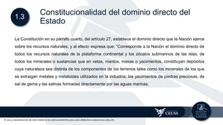 El uso y reproducción de este material es exclusivamente para usos didácticos www.ceuss.edu.mx
1.3
Constitucionalidad del dominio directo del
Estado
La Constitución en su párrafo cuarto, del artículo 27, establece el dominio directo que la Nación ejerce
sobre los recursos naturales, y al efecto expresa que: “Corresponde a la Nación el dominio directo de
todos los recursos naturales de la plataforma continental y los zócalos submarinos de las islas; de
todos los minerales o sustancias que en vetas, mantos, masas o yacimientos, constituyan depósitos
cuya naturaleza sea distinta de los componentes de los terrenos tales como los minerales de los que
se extraigan metales y metaloides utilizados en la industria; los yacimientos de piedras preciosas, de
sal de gema y las salinas formadas directamente por las aguas marinas;
 