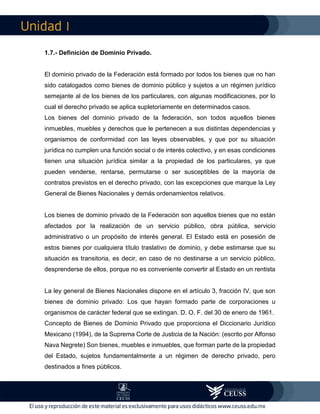 I
1.7.- Definición de Dominio Privado.
El dominio privado de la Federación está formado por todos los bienes que no han
sido catalogados como bienes de dominio público y sujetos a un régimen jurídico
semejante al de los bienes de los particulares, con algunas modificaciones, por lo
cual el derecho privado se aplica supletoriamente en determinados casos.
Los bienes del dominio privado de la federación, son todos aquellos bienes
inmuebles, muebles y derechos que le pertenecen a sus distintas dependencias y
organismos de conformidad con las leyes observables, y que por su situación
jurídica no cumplen una función social o de interés colectivo, y en esas condiciones
tienen una situación jurídica similar a la propiedad de los particulares, ya que
pueden venderse, rentarse, permutarse o ser susceptibles de la mayoría de
contratos previstos en el derecho privado, con las excepciones que marque la Ley
General de Bienes Nacionales y demás ordenamientos relativos.
Los bienes de dominio privado de la Federación son aquellos bienes que no están
afectados por la realización de un servicio público, obra pública, servicio
administrativo o un propósito de interés general. El Estado está en posesión de
estos bienes por cualquiera título traslativo de dominio, y debe estimarse que su
situación es transitoria, es decir, en caso de no destinarse a un servicio público,
desprenderse de ellos, porque no es conveniente convertir al Estado en un rentista
La ley general de Bienes Nacionales dispone en el artículo 3, fracción IV, que son
bienes de dominio privado: Los que hayan formado parte de corporaciones u
organismos de carácter federal que se extingan. D. O. F. del 30 de enero de 1961.
Concepto de Bienes de Dominio Privado que proporciona el Diccionario Jurídico
Mexicano (1994), de la Suprema Corte de Justicia de la Nación: (escrito por Alfonso
Nava Negrete) Son bienes, muebles e inmuebles, que forman parte de la propiedad
del Estado, sujetos fundamentalmente a un régimen de derecho privado, pero
destinados a fines públicos.
 