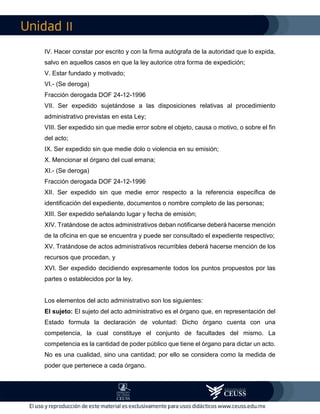 II
IV. Hacer constar por escrito y con la firma autógrafa de la autoridad que lo expida,
salvo en aquellos casos en que la ley autorice otra forma de expedición;
V. Estar fundado y motivado;
VI.- (Se deroga)
Fracción derogada DOF 24-12-1996
VII. Ser expedido sujetándose a las disposiciones relativas al procedimiento
administrativo previstas en esta Ley;
VIII. Ser expedido sin que medie error sobre el objeto, causa o motivo, o sobre el fin
del acto;
IX. Ser expedido sin que medie dolo o violencia en su emisión;
X. Mencionar el órgano del cual emana;
XI.- (Se deroga)
Fracción derogada DOF 24-12-1996
XII. Ser expedido sin que medie error respecto a la referencia específica de
identificación del expediente, documentos o nombre completo de las personas;
XIII. Ser expedido señalando lugar y fecha de emisión;
XIV. Tratándose de actos administrativos deban notificarse deberá hacerse mención
de la oficina en que se encuentra y puede ser consultado el expediente respectivo;
XV. Tratándose de actos administrativos recurribles deberá hacerse mención de los
recursos que procedan, y
XVI. Ser expedido decidiendo expresamente todos los puntos propuestos por las
partes o establecidos por la ley.
Los elementos del acto administrativo son los siguientes:
El sujeto: El sujeto del acto administrativo es el órgano que, en representación del
Estado formula la declaración de voluntad: Dicho órgano cuenta con una
competencia, la cual constituye el conjunto de facultades del mismo. La
competencia es la cantidad de poder público que tiene el órgano para dictar un acto.
No es una cualidad, sino una cantidad; por ello se considera como la medida de
poder que pertenece a cada órgano.
 