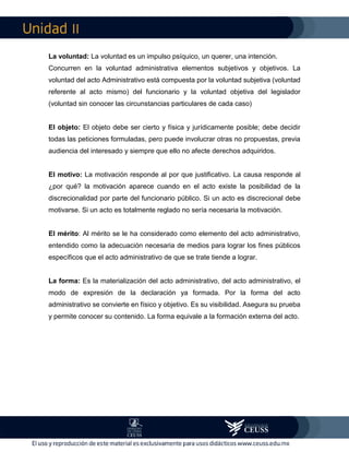 II
La voluntad: La voluntad es un impulso psíquico, un querer, una intención.
Concurren en la voluntad administrativa elementos subjetivos y objetivos. La
voluntad del acto Administrativo está compuesta por la voluntad subjetiva (voluntad
referente al acto mismo) del funcionario y la voluntad objetiva del legislador
(voluntad sin conocer las circunstancias particulares de cada caso)
El objeto: El objeto debe ser cierto y física y jurídicamente posible; debe decidir
todas las peticiones formuladas, pero puede involucrar otras no propuestas, previa
audiencia del interesado y siempre que ello no afecte derechos adquiridos.
El motivo: La motivación responde al por que justificativo. La causa responde al
¿por qué? la motivación aparece cuando en el acto existe la posibilidad de la
discrecionalidad por parte del funcionario público. Si un acto es discrecional debe
motivarse. Si un acto es totalmente reglado no sería necesaria la motivación.
El mérito: Al mérito se le ha considerado como elemento del acto administrativo,
entendido como la adecuación necesaria de medios para lograr los fines públicos
específicos que el acto administrativo de que se trate tiende a lograr.
La forma: Es la materialización del acto administrativo, del acto administrativo, el
modo de expresión de la declaración ya formada. Por la forma del acto
administrativo se convierte en físico y objetivo. Es su visibilidad. Asegura su prueba
y permite conocer su contenido. La forma equivale a la formación externa del acto.
 