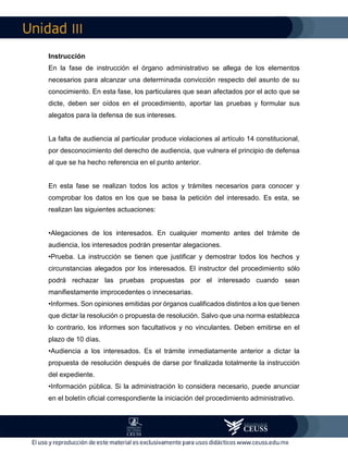 III
Instrucción
En la fase de instrucción el órgano administrativo se allega de los elementos
necesarios para alcanzar una determinada convicción respecto del asunto de su
conocimiento. En esta fase, los particulares que sean afectados por el acto que se
dicte, deben ser oídos en el procedimiento, aportar las pruebas y formular sus
alegatos para la defensa de sus intereses.
La falta de audiencia al particular produce violaciones al artículo 14 constitucional,
por desconocimiento del derecho de audiencia, que vulnera el principio de defensa
al que se ha hecho referencia en el punto anterior.
En esta fase se realizan todos los actos y trámites necesarios para conocer y
comprobar los datos en los que se basa la petición del interesado. Es esta, se
realizan las siguientes actuaciones:
•Alegaciones de los interesados. En cualquier momento antes del trámite de
audiencia, los interesados podrán presentar alegaciones.
•Prueba. La instrucción se tienen que justificar y demostrar todos los hechos y
circunstancias alegados por los interesados. El instructor del procedimiento sólo
podrá rechazar las pruebas propuestas por el interesado cuando sean
manifiestamente improcedentes o innecesarias.
•Informes. Son opiniones emitidas por órganos cualificados distintos a los que tienen
que dictar la resolución o propuesta de resolución. Salvo que una norma establezca
lo contrario, los informes son facultativos y no vinculantes. Deben emitirse en el
plazo de 10 días.
•Audiencia a los interesados. Es el trámite inmediatamente anterior a dictar la
propuesta de resolución después de darse por finalizada totalmente la instrucción
del expediente.
•Información pública. Si la administración lo considera necesario, puede anunciar
en el boletín oficial correspondiente la iniciación del procedimiento administrativo.
 