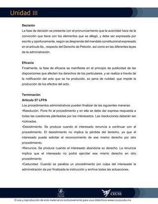 III
Decisión
La fase de decisión se presenta con el pronunciamiento que la autoridad hace de la
convicción que tiene con los elementos que se allegó, y debe ser expresada por
escrito y oportunamente, según se desprende del mandato constitucional expresado
en el artículo 8o., respecto del Derecho de Petición, así como en las diferentes leyes
de la administración.
Eficacia
Finalmente, la fase de eficacia se manifiesta en el principio de publicidad de las
disposiciones que afecten los derechos de los particulares, y se realiza a través de
la notificación del acto que se ha producido, so pena de nulidad, que impide la
producción de los efectos del acto.
Terminación
Artículo 57 LFPA
Los procedimientos administrativos pueden finalizar de las siguientes maneras:
•Resolución. Pone fin al procedimiento y en ella se debe dar expresa respuesta a
todas las cuestiones planteadas por los interesados. Las resoluciones deberán ser
motivadas.
•Desistimiento. Se produce cuando el interesado renuncia a continuar con el
procedimiento. El desistimiento no implica la pérdida del derecho, ya que el
interesado puede solicitar el reconocimiento de ese mismo derecho por otro
procedimiento.
•Renuncia. Se produce cuando el interesado abandona su derecho. La renuncia
implica que el interesado no podrá ejercitar ese mismo derecho en otro
procedimiento
•Caducidad. Cuando se paraliza un procedimiento por culpa del interesado la
administración da por finalizada la instrucción y archiva todas las actuaciones.
 