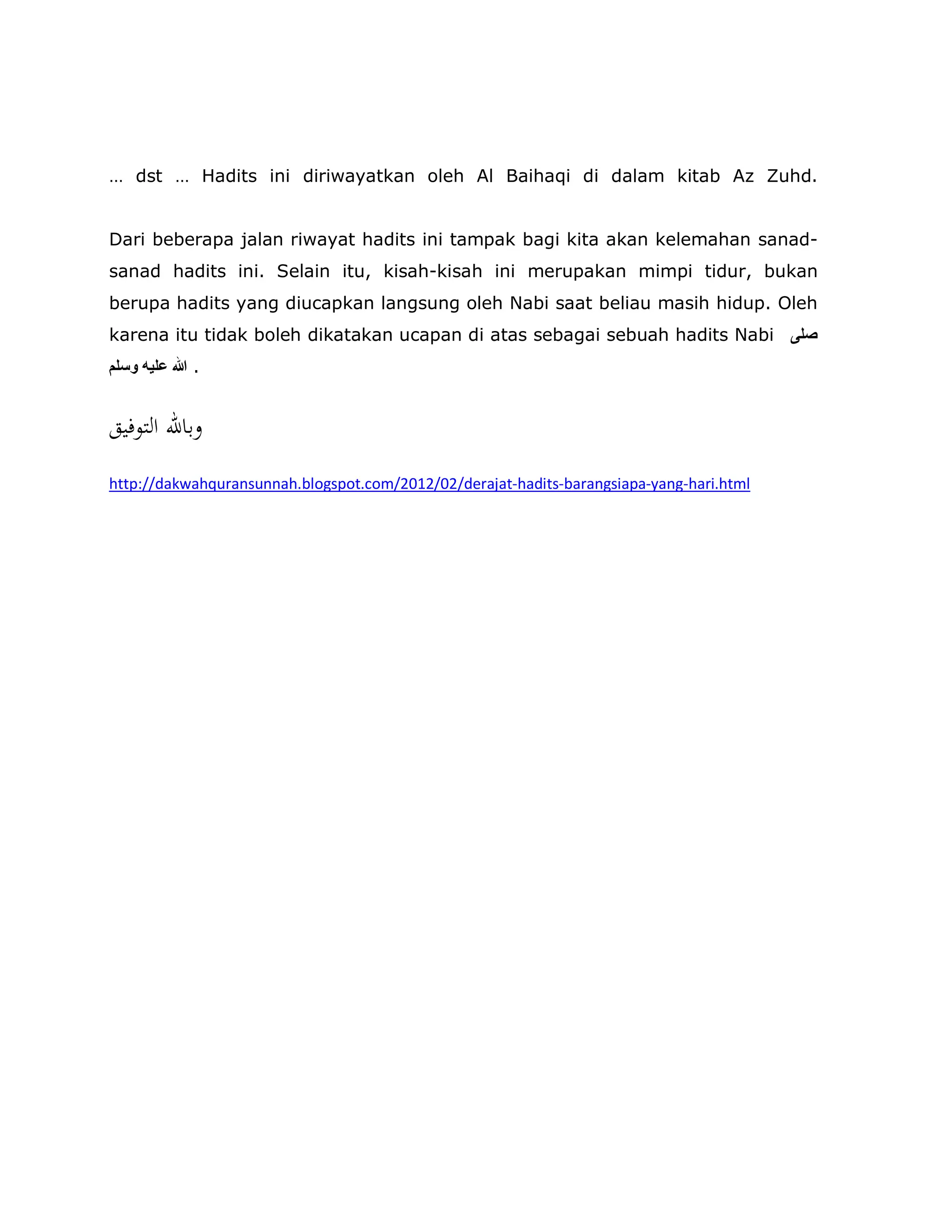 … dst … Hadits ini diriwayatkan oleh Al Baihaqi di dalam kitab Az Zuhd.
Dari beberapa jalan riwayat hadits ini tampak bagi kita akan kelemahan sanad-
sanad hadits ini. Selain itu, kisah-kisah ini merupakan mimpi tidur, bukan
berupa hadits yang diucapkan langsung oleh Nabi saat beliau masih hidup. Oleh
karena itu tidak boleh dikatakan ucapan di atas sebagai sebuah hadits Nabi ‫ﺻﻠﻰ‬
‫وﺳﻠﻢ‬ ‫ﻋﻠﯿﮫ‬ ‫ﷲ‬ .
‫اﻟﺘﻮﻓﻴﻖ‬ ‫وﺑﺎﷲ‬
http://dakwahquransunnah.blogspot.com/2012/02/derajat-hadits-barangsiapa-yang-hari.html
 
