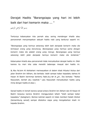 Derajat Hadits "Barangsiapa yang hari ini lebih
baik dari hari kemarin maka ... "
‫اﻟﺮﺣﻴﻢ‬ ‫اﻟﺮﲪﻦ‬ ‫اﷲ‬ ‫ﺑﺴﻢ‬
Tentunya kebanyakan kita pernah atau sering mendengar khatib atau
penceramah menyampaikan sebuah hadits nabi yang berbunyi seperti ini:
“Barangsiapa yang harinya sekarang lebih baik daripada kemarin maka dia
termasuk orang yang beruntung. Barangsiapa yang harinya sama dengan
kemarin maka dia adalah orang yang merugi. Barangsiapa yang harinya
sekarang lebih jelek daripada harinya kemarin maka dia terlaknat.”
Kebanyakan khatib atau penceramah tidak menyebutkan derajat hadits ini. Oleh
karena itu mari kita coba meneliti beberapa riwayat dari hadits ini.
1. Abu Nu’aim Al Ashbahani meriwayatkan di dalam kitab Hilyatul Auliya dari
jalan Ibrahim bin Adham, dia berkata: telah sampai kabar kepadaku bahwa Al
Hasan Al Bashri bermimpi bertemu Nabi ‫وﺳﻠﻢ‬ ‫ﻋﻠﯿﮫ‬ ‫ﷲ‬ ‫ﺻﻠﻰ‬ . Dia berkata: “Wahai
Rasulullah, berilah aku nasehat.” Lalu Rasulullah menyebutkan hadits yang
mirip dengan hadits di atas.
Sanad hadits ini lemah karena sanad antara Ibrahim bin Adham dan Al Hasan Al
Bashri terputus karena Ibrahim menggunakan lafazh “telah sampai kabar
kepadaku” (balaghani). Bentuk kalimat seperti ini tidak memberi faidah ittishal
(bersambung sanad) sampai diketahui siapa yang mengabarkan kisah ini
kepada Ibrahim.
 