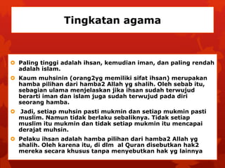Tingkatan agama 
 Paling tinggi adalah ihsan, kemudian iman, dan paling rendah 
adalah islam. 
 Kaum muhsinin (orang2yg memiliki sifat ihsan) merupakan 
hamba pilihan dari hamba2 Allah yg shalih. Oleh sebab itu, 
sebagian ulama menjelaskan jika ihsan sudah terwujud 
berarti iman dan islam juga sudah terwujud pada diri 
seorang hamba. 
 Jadi, setiap muhsin pasti mukmin dan setiap mukmin pasti 
muslim. Namun tidak berlaku sebaliknya. Tidak setiap 
muslim itu mukmin dan tidak setiap mukmin itu mencapai 
derajat muhsin. 
 Pelaku ihsan adalah hamba pilihan dari hamba2 Allah yg 
shalih. Oleh karena itu, di dlm al Quran disebutkan hak2 
mereka secara khusus tanpa menyebutkan hak yg lainnya 
 