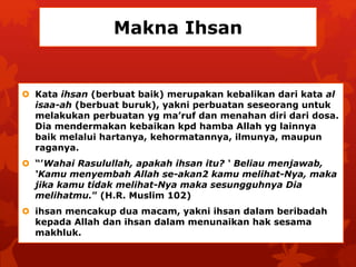 Makna Ihsan 
 Kata ihsan (berbuat baik) merupakan kebalikan dari kata al 
isaa-ah (berbuat buruk), yakni perbuatan seseorang untuk 
melakukan perbuatan yg ma’ruf dan menahan diri dari dosa. 
Dia mendermakan kebaikan kpd hamba Allah yg lainnya 
baik melalui hartanya, kehormatannya, ilmunya, maupun 
raganya. 
 “’Wahai Rasulullah, apakah ihsan itu? ‘ Beliau menjawab, 
‘Kamu menyembah Allah se-akan2 kamu melihat-Nya, maka 
jika kamu tidak melihat-Nya maka sesungguhnya Dia 
melihatmu.” (H.R. Muslim 102) 
 ihsan mencakup dua macam, yakni ihsan dalam beribadah 
kepada Allah dan ihsan dalam menunaikan hak sesama 
makhluk. 
 
