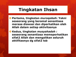 Tingkatan Ihsan 
 Pertama, tingkatan muroqobah: Yakni 
seseorang yang beramal senantiasa 
merasa diawasi dan diperhatikan oleh 
Allah dalam setiap aktivitasnya 
 Kedua, tingkatan musyahadah : 
seseorang senantiasa memeperhatikan 
sifat2 Allah dan mengaitkan seluruh 
aktifitasnya dg sifat2 tsb 
 
