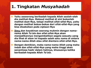 1. Tingkatan Musyahadah 
 Yaitu seseorang beribadah kepada Allah seolah-oleh 
dia melihat-Nya. Maksud melihat di sini bukanlah 
melihat dzat-Nya, tetapi melihat sifat-sifat-Nya, yaitu 
dengan melihat bekas-bekas dari sifat-sifat-Nya yang 
bisa disaksikan pada ciptaan-Nya 
 Ilmu dan keyakinan seorang mukmin dengan nama-nama 
Allah Ta’ala dan sifat-sifat-Nya akan 
menjadikannya mengembalikan segala sesuatu yang 
dia lihat di alam ini kepada salah satu nama di antara 
nama-nama Allah atau sifat diantara sifat-sifat-Nya. 
 Dengan demikian, maka nama-nama Allah yang maha 
indah dan sifat-sifat-Nya yang maha tinggi akan 
senantiasa hadir dalam hatinya, khususnya ketika 
beribadah kepada Allah Ta’ala. 
 