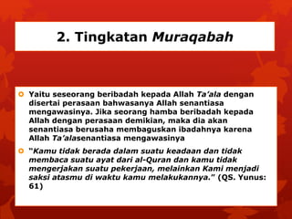 2. Tingkatan Muraqabah 
 Yaitu seseorang beribadah kepada Allah Ta’ala dengan 
disertai perasaan bahwasanya Allah senantiasa 
mengawasinya. Jika seorang hamba beribadah kepada 
Allah dengan perasaan demikian, maka dia akan 
senantiasa berusaha membaguskan ibadahnya karena 
Allah Ta’alasenantiasa mengawasinya 
 “Kamu tidak berada dalam suatu keadaan dan tidak 
membaca suatu ayat dari al-Quran dan kamu tidak 
mengerjakan suatu pekerjaan, melainkan Kami menjadi 
saksi atasmu di waktu kamu melakukannya.” (QS. Yunus: 
61) 
 