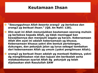 Keutamaan Ihsan 
 “Sesungguhnya Allah beserta orang2 yg bertakwa dan 
orang2 yg berbuat ihsan.” (QS. An Nahl: 128). 
 Dlm ayat ini Allah menunjukkan keutamaan seorang muhsin 
yg bertakwa kepada Allah, yg tidak meninggal kan 
kewajibannya dan menjauhi segala yg haram. Kebersamaan 
Allah dlm ayat ini adalah kebersamaan yg khusus. 
Kebersamaan khusus yakni dlm bentuk pertolongan, 
dukungan, dan petunjuk jalan yg lurus sebagai tambahan 
dari kebersamaan Allah yg umum (yakni pengilmuan Allah). 
 orang2 yg berbuat ihsan adalah yg mentaati Rabbnya, yakni 
dg mengikhlaskan niat dan tujuan dm beribadah serta 
melaksankanan syariat Allah dg petunjuk yg telah 
dijelasakan oleh Rasulullah SAW 
 