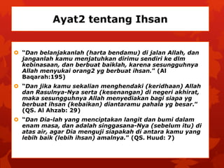 Ayat2 tentang Ihsan 
 “Dan belanjakanlah (harta bendamu) di jalan Allah, dan 
janganlah kamu menjatuhkan dirimu sendiri ke dlm 
kebinasaan, dan berbuat baiklah, karena sesungguhnya 
Allah menyukai orang2 yg berbuat ihsan.” (Al 
Baqarah:195) 
 “Dan jika kamu sekalian menghendaki (keridhaan) Allah 
dan Rasulnya-Nya serta (kesenangan) di negeri akhirat, 
maka sesungguhnya Allah menyediakan bagi siapa yg 
berbuat ihsan (kebaikan) diantaramu pahala yg besar.” 
(QS. Al Ahzab: 29) 
 “Dan Dia-lah yang menciptakan langit dan bumi dalam 
enam masa, dan adalah singgasana-Nya (sebelum itu) di 
atas air, agar Dia menguji siapakah di antara kamu yang 
lebih baik (lebih ihsan) amalnya.” (QS. Huud: 7) 
 