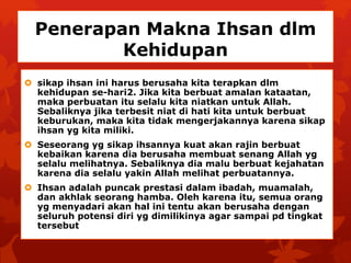 Penerapan Makna Ihsan dlm 
Kehidupan 
 sikap ihsan ini harus berusaha kita terapkan dlm 
kehidupan se-hari2. Jika kita berbuat amalan kataatan, 
maka perbuatan itu selalu kita niatkan untuk Allah. 
Sebaliknya jika terbesit niat di hati kita untuk berbuat 
keburukan, maka kita tidak mengerjakannya karena sikap 
ihsan yg kita miliki. 
 Seseorang yg sikap ihsannya kuat akan rajin berbuat 
kebaikan karena dia berusaha membuat senang Allah yg 
selalu melihatnya. Sebaliknya dia malu berbuat kejahatan 
karena dia selalu yakin Allah melihat perbuatannya. 
 Ihsan adalah puncak prestasi dalam ibadah, muamalah, 
dan akhlak seorang hamba. Oleh karena itu, semua orang 
yg menyadari akan hal ini tentu akan berusaha dengan 
seluruh potensi diri yg dimilikinya agar sampai pd tingkat 
tersebut 
 