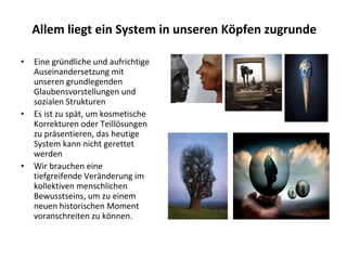 Eine gründliche und aufrichtige Auseinandersetzung mit unseren grundlegenden Glaubensvorstellungen und sozialen Strukturen Es ist zu spät, um kosmetische Korrekturen oder Teillösungen zu präsentieren, das heutige System kann nicht gerettet werden Wir brauchen eine tiefgreifende Veränderung im kollektiven menschlichen Bewusstseins, um zu einem neuen historischen Moment voranschreiten zu können.  Allem liegt ein System in unseren Köpfen zugrunde 