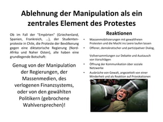 Ablehnung der Manipulation als ein zentrales Element des Protestes Ob im Fall der "Empörten" (Griechenland, Spanien, Frankreich, …), der Studenten-proteste in Chile, die Proteste der Bevölkerung gegen eine diktatorische Regierung (Nord-Afrika und Naher Osten), alle haben eine grundlegende Botschaft: Genug von der Manipulation der Regierungen, der Massenmedien, des verlogenen Finanzsystems, oder von den gewählten Politikern (gebrochene Wahlversprechen)! Reaktionen Massenmobilisierungen mit gewaltfreien Protesten und die Macht ins Leere laufen lassen Offener, demokratischer und partizipativer Dialog,  Vollversammlungen zur Debatte und Austausch von Vorschlägen  Öffnung der Kommunikation über soziale Netzwerke Ausbrüche von Gewalt, angezettelt von einer Minderheit und als Reaktion auf Provokationen von den repressiven Kräften 