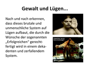 Gewalt und Lügen...  Nach und nach erkennen, dass dieses brutale und unmenschliche System auf Lügen aufbaut, die durch die Wünsche der sogenannten „Erfolgreichen“ gerecht-fertigt wird in einem deka-denten und zerfallendem System.  