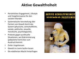 Aktive Gewaltfreiheit  Persönliches Engagement, Lifestyle und Vorgehensweise für den sozialen Wandel.  Systematische Verurteilung aller Formen von Gewalt durch das System (physische, wirtschaftliche, soziale, politische, sexuelle, moralische, psychologische). Proteste gegen punktuelle Situationen, wo Diskriminierung (jedwelche Form) klar zum Ausdruck kommt.  Ziviler Ungehorsam Gewalt ins Leere laufen lassen Die etablierten Macht hinterfragen 