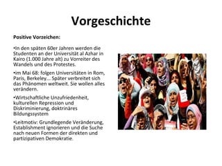 Vorgeschichte Positive Vorzeichen:  In den späten 60er Jahren werden die Studenten an der Universität al Azhar in Kairo (1.000 Jahre alt) zu Vorreiter des Wandels und des Protestes.  im Mai 68: folgen Universitäten in Rom, Paris, Berkeley... Später verbreitet sich das Phänomen weltweit. Sie wollen alles verändern.  Wirtschaftliche Unzufriedenheit, kulturellen Repression und Diskriminierung, doktrinäres Bildungssystem  Leitmotiv: Grundlegende Veränderung, Establishment ignorieren und die Suche nach neuen Formen der direkten und partizipativen Demokratie .  