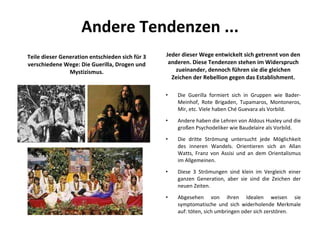 Andere Tendenzen ... Teile dieser Generation entschieden sich für 3 verschiedene Wege: Die Guerilla, Drogen und Mystizismus. Jeder dieser Wege entwickelt sich getrennt von den anderen. Diese Tendenzen stehen im Widerspruch zueinander, dennoch führen sie die gleichen Zeichen der Rebellion gegen das Establishment. Die Guerilla formiert sich in Gruppen wie Bader-Meinhof, Rote Brigaden, Tupamaros, Montoneros, Mir, etc. Viele haben Ché Guevara als Vorbild.  Andere haben die Lehren von Aldous Huxley und die großen Psychodeliker wie Baudelaire als Vorbild.  Die dritte Strömung untersucht jede Möglichkeit des inneren Wandels. Orientieren sich an Allan Watts, Franz von Assisi und an dem Orientalismus im Allgemeinen.  Diese 3 Strömungen sind klein im Vergleich einer ganzen Generation, aber sie sind die Zeichen der neuen Zeiten. Abgesehen von ihren Idealen weisen sie symptomatische und sich widerholende Merkmale auf: töten, sich umbringen oder sich zerstören . 